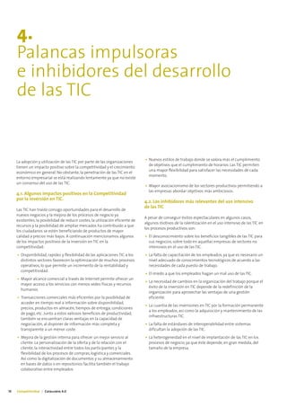 4.
     Palancas impulsoras
     e inhibidores del desarrollo
     de las TIC


                                                                                 • Nuevos estilos de trabajo donde se valora más el cumplimiento
     La adopción y utilización de las TIC por parte de las organizaciones
                                                                                   de objetivos que el cumplimiento de horarios. Las TIC permiten
     tienen un impacto positivo sobre la competitividad y el crecimiento
                                                                                   una mayor flexibilidad para satisfacer las necesidades de cada
     económico en general. No obstante, la penetración de las TIC en el
                                                                                   momento.
     entorno empresarial se está realizando lentamente ya que no existe
     un consenso del uso de las TIC.
                                                                                 • Mayor asociacionismo de los sectores productivos permitiendo a
                                                                                   las empresas abordar objetivos más ambiciosos.
     4.1. Algunos impactos positivos en la Competitividad
     por la inversión en TIC.
                                                                                 4.2. Los inhibidores más relevantes del uso intensivo
                                                                                 de las TIC
     Las TIC han traído consigo oportunidades para el desarrollo de
     nuevos negocios y la mejora de los procesos de negocio ya
                                                                                 A pesar de conseguir éxitos espectaculares en algunos casos,
     existentes, la posibilidad de reducir costes, la utilización eficiente de
                                                                                 algunos motivos de la ralentización en el uso intensivo de las TIC en
     recursos y la posibilidad de ampliar mercados ha contribuido a que
                                                                                 los procesos productivos son:
     los ciudadanos se estén beneficiando de productos de mayor
     calidad a precios más bajos. A continuación mencionamos algunos             • El desconocimiento sobre los beneficios tangibles de las TIC para
     de los impactos positivos de la inversión en TIC en la                        sus negocios, sobre todo en aquellas empresas de sectores no
     competitividad:                                                               intensivos en el uso de las TIC.
     • Disponibilidad, rapidez y flexibilidad de las aplicaciones TIC a los      • La falta de capacitación de los empleados, ya que es necesario un
       distintos sectores favorecen la optimización de muchos procesos             nivel adecuado de conocimientos tecnológicos de acuerdo a las
       operativos, lo que permite un incremento de la rentabilidad y               necesidades de cada puesto de trabajo.
       competitividad.
                                                                                 • El miedo a que los empleados hagan un mal uso de las TIC.
     • Mayor alcance comercial a través de Internet permite ofrecer un
                                                                                 • La necesidad de cambios en la organización del trabajo porque el
       mayor acceso a los servicios con menos sedes físicas y recursos
                                                                                   éxito de la inversión en TIC depende de la redefinición de la
       humanos.
                                                                                   organización para aprovechar las ventajas de una gestión
     • Transacciones comerciales más eficientes por la posibilidad de              eficiente.
       acceder en tiempo real a información sobre disponibilidad,
                                                                                 • La cuantía de las inversiones en TIC por la formación permanente
       precios, productos en almacén, tiempos de entrega, condiciones
                                                                                   a los empleados, así como la adquisición y mantenimiento de las
       de pago, etc. Junto a estos valiosos beneficios de productividad,
                                                                                   infraestructuras TIC.
       también se encuentran claras ventajas en la capacidad de
       negociación, al disponer de información más completa y                    • La falta de estándares de interoperabilidad entre sistemas
       transparente a un menor coste.                                              dificultan la adopción de las TIC.
     • Mejora de la gestión interna para ofrecer un mejor servicio al            • La heterogeneidad en el nivel de implantación de las TIC en los
       cliente. La personalización de la oferta y de la relación con el            procesos de negocio, ya que éste depende, en gran medida, del
       cliente, la interactividad entre todos los participantes y la               tamaño de la empresa.
       flexibilidad de los procesos de compras, logística y comerciales.
       Así como la digitalización de documentos y su almacenamiento
       en bases de datos o en repositorios facilita también el trabajo
       colaborativo entre empleados




18   Competitividad | Catalunya 4.0
 