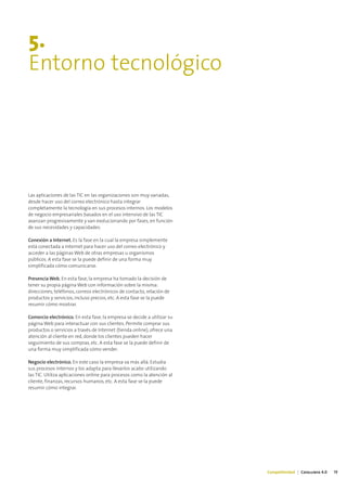 5.
Entorno tecnológico




Las aplicaciones de las TIC en las organizaciones son muy variadas,
desde hacer uso del correo electrónico hasta integrar
completamente la tecnología en sus procesos internos. Los modelos
de negocio empresariales basados en el uso intensivo de las TIC
avanzan progresivamente y van evolucionando por fases, en función
de sus necesidades y capacidades:

Conexión a Internet. Es la fase en la cual la empresa simplemente
está conectada a Internet para hacer uso del correo electrónico y
acceder a las páginas Web de otras empresas u organismos
públicos. A esta fase se la puede definir de una forma muy
simplificada cómo comunicarse.

Presencia Web. En esta fase, la empresa ha tomado la decisión de
tener su propia página Web con información sobre la misma:
direcciones, teléfonos, correos electrónicos de contacto, relación de
productos y servicios, incluso precios, etc. A esta fase se la puede
resumir cómo mostrar.

Comercio electrónico. En esta fase, la empresa se decide a utilizar su
página Web para interactuar con sus clientes. Permite comprar sus
productos o servicios a través de Internet (tienda online), ofrece una
atención al cliente en red, donde los clientes pueden hacer
seguimiento de sus compras, etc. A esta fase se la puede definir de
una forma muy simplificada cómo vender.

Negocio electrónico. En este caso la empresa va más allá. Estudia
sus procesos internos y los adapta para llevarlos acabo utilizando
las TIC. Utiliza aplicaciones online para procesos como la atención al
cliente, finanzas, recursos humanos, etc. A esta fase se la puede
resumir cómo integrar.




                                                                         Competitividad | Catalunya 4.0   19
 
