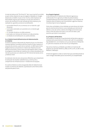 A modo de balance del “Pla PimesTIC” decir que el portal ha recibido     6.2.3 Proyecto Enginycat
     30.400 visitas; dispone de 240.000 páginas indexadas en Google;          La sensibilización en Cataluña de la falta de ingenieros y
     dispone de un boletín al que se han inscrito 2.626 empresas; ha          profesionales TIC en general y la falta de productividad y
     desarrollado 16 guías para empresas con 46 casos de éxito; el            competitividad que este hecho podría producir a las empresas de
     servicio de orientación ha sido utilizado por 675 empresas; y ha         Cataluña, llevó al Gobierno de la Generalitat a aglutinar diversas
     realizado las siguientes acciones de sensibilización:                    iniciativas bajo la marca Enginycat.
     • 43 Jornadas PimesTic en 41 comarcas con un total de 2.436
                                                                              Entre otras actividades se han diseñado acciones becas de tutoría
       asistentes.
                                                                              para los alumnos de primeros cursos realizadas por alumnos de
     • 15 Jornadas sectoriales con 9 sectores con un total de 496
                                                                              últimos cursos de carrera, colonias tecnológicas de verano para
       asistentes.
                                                                              niños y niñas de hasta once años y una serie de vídeos para
     • 22 Jornadas Temáticas con 858 asistentes.
                                                                              alumnos que están en secundaria.
     • 9 Jornadas con Cámaras de Comercio con 369 asistentes.
     • 20 debates de sensibilización con 3.606 asistentes.
                                                                              6.2.4 Proyecto 22@ Barcelona
                                                                              Este proyecto iniciado por el ayuntamiento de Barcelona agrupa a
     6.2.2 Cataluña Conecta (Infraestructuras de telecomunicación
                                                                              empresas del conocimiento en el barrio del 22@. En la actualidad
     en Cataluña)
                                                                              hay alrededor de 1.200 empresas con 42.000 personas trabajando.
     A nivel de impulsar el desarrollo de infraestructuras en el territorio
                                                                              El 2,3% de las empresas son de más de 250 trabajadores.
     conviene destacar la existencia del Pla Conecta. El plan impulsa un
     conjunto de acciones, a partir de la inversión, 110 M€ hasta el 2010.
                                                                              Hay varias empresas y entidades que deben ser tractoras del
     Engloba diversas actuaciones en materia de infraestructura de
                                                                              proyecto, por ejemplo Telefónica, RBA, la UPF, la UPC, la CMT, el CAC,
     telecomunicaciones, y tiene como principal objetivo dotar a todos
                                                                              Mediatic o Mediapro.
     los polígonos industriales de Cataluña y los núcleos de población de
     más de 50 personas con cobertura de TDT, Internet de banda ancha
                                                                              El hecho de aglutinar a todo un sector hace que automáticamente se
     y telefonía móvil.
                                                                              creen sinergias favorables para el crecimiento y la competitividad.
     Se realizarán más de 2000 actuaciones diferentes que comportarán
     la realización de estudios radioeléctricos y construcción y
     compartición de infraestructuras e instalaciones de equipos.

     En cuanto al balance se está consiguiendo dotar de infraestructura
     a todas la comarcas de Cataluña. La finalización como hemos dicho
     está prevista para el 2010.




22   Competitividad | Catalunya 4.0
 