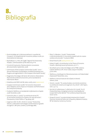 8.
     Bibliografía




     • Acord estratègic per a internacionalització. La qualitat de       • Pérez, F. y Maudos, J. (2006): “Productividad
       l’ocupació i la competitivitat de l’economia catalana 2008-2011     e Internacionalización. El crecimiento español ante los nuevos
       (Generalitat de Catalunya).                                         cambios estructurales”. Fundación BBVA.
     • Brynholfsson, E. y Hitt, L.M. (1998): “Beyond the Productivity    • Portal PimesTic.CAT (www.pimestic.cat)
       Paradox”, Communications of the ACM, vol.4 nº 8.
                                                                         • Solow, R. (1956): «A contribution to the Theory of Economic
     • Círculo de Empresarios, Próxima estación: La economía               Growth», Quarterly Journal of Economics, 70, n.º 1.
       del conocimiento. Septiembre, 2008.
                                                                         • TecnoPyme.cat Los retos tecnológicos de la PYME catalana.
     • Commission of the European Communities (2008): “i2010 –             Cátedra Telefónica UPC. Ferran Sabat, Joaquim Deulofeu
       Annual Information Society Report 2008 Benchmarking i2010:          y Lluis Jofre.
       Progress and ragmentation in the European Information Society”.
                                                                         • Telefónica, ¿Contribuyen las Telecomunicaciones a la Productividad
     • Diagnostico Tecnológico del Sector del Comercio. Observatorio       Empresarial? Noviembre, 2005.
       Nacional de las telecomunicaciones y de la Sociedad de la
                                                                         • Telefónica, Artículo Evolución de la Pyme en Internet.
       Información. Red.es
                                                                           Febrero, 2006.
     • Estadísticas del DIRCE del INE, datos 2008 y 2007 (www.ine.es)
                                                                         • Torrent, J. (2006): “TIC, productividad y crecimiento económico:
     • European Commission (2008): “An Economic Assessment                 la contribución empírica de Jorgenson, Ho y Stiroh”, UOC Papers,
       of ICT Adoption and its Impact on Innovation and Performance“,      núm. 2, p. 1-13.
       DG Enterprise & Industry.
                                                                         • Van Ark, B., Guillemineau, C. y McGuckin, R.H. (2006): “As US
     • Fundación Telefónica, La Sociedad de la Información en España       Productivity Slows, Emerging Economies Grow Rapidly, but
       2008. Diciembre, 2008.                                              Europe Falls Further Behind”. The Conference Board Executive
                                                                           Action series.
     • Gorriti, M. y Ruiz, J.L. (2005): “La contribución de las TIC
       al crecimiento económico en España y los retos del sector”,       • Zozaya, N. (2007): “La productividad empresarial en España”,
       Presupuesto y Gasto Público, nº 39, pp243-266.                      Dirección General de Política de la Pequeña y Mediana Empresa,
                                                                           Mº de Industria, Comercio y Turismo.
     • Jorgenson, D.W.; Ho, M.S.; Stiroh, K.J. (2005): “Productivity.
       Volume 3. Information technologies and the American growth
       resurgence”, MIT press, Londres y Cambridge (MA).




24   Competitividad | Catalunya 4.0
 