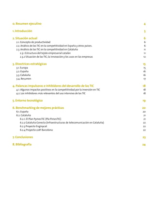0. Resumen ejecutivo                                                               4

1. Introducción                                                                    5

2. Situación actual                                                                6
  2.1. Concepto de productividad                                                   6
  2.2. Análisis de las TIC en la competitividad en España y otros países.          6
  2.3. Análisis de las TIC en la competitividad en Cataluña                       11
       2.3.1 Estructura del tejido empresarial catalán                            11
       2.3.2 Situación de las TIC, la innovación y los usos en las empresas       12

3. Directrices estratégicas                                                       15
  3.1. Europa                                                                     15
  3.2. España                                                                     16
  3.3. Cataluña                                                                   16
  3.4. Resumen                                                                    17

4. Palancas impulsoras e inhibidores del desarrollo de las TIC                    18
  4.1. Algunos impactos positivos en la competitividad por la inversión en TIC    18
  4.2. Los inhibidores más relevantes del uso intensivo de las TIC                18

5. Entorno tecnológico                                                            19

6. Benchmarking de mejores prácticas                                              20
  6.1. España                                                                     20
  6.2. Cataluña                                                                    21
      6.2.1. El Plan PymesTIC (Pla PimesTIC)                                       21
      6.2.2 Cataluña Conecta (Infraestructuras de telecomunicación en Cataluña)   22
      6.2.3 Proyecto Enginycat                                                    22
      6.2.4 Proyecto 22@ Barcelona                                                22

7. Conclusiones                                                                   23

8. Bibliografía                                                                   24
 