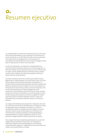 0.
    Resumen ejecutivo




    La competitividad es un elemento fundamental para las economías
    de los países desarrollados, ya que contribuye al crecimiento de la
    misma a partir de un uso más eficiente de los recursos productivos.
    Esta mayor eficiencia se logra gracias a la innovación, a la
    acumulación de conocimiento, al uso de nuevas tecnologías de todo
    tipo. En todo esto, las TIC tienen mucho que decir.

    Las TIC han contribuido a la mejora de la competitividad en la
    economía de formas diversas: porque son un sector que genera un
    alto valor añadido a partir de escasos inputs, por las inversiones que
    en mayor o menor medida efectúan los demás sectores y porque
    permite utilizar métodos más eficientes de gestión interna, de
    producción y de comercialización.

    Al analizar la difusión de las TIC se observa que Cataluña supera
    ligeramente la media española, lo cual no le evita ocupar uno de los
    últimos lugares entre los países de la OCDE. Esta puede ser la
    primera causa de la baja productividad de la economía española. No
    obstante, apuntamos otras vinculadas a las TIC, como pueda ser la
    formación de la mano de obra, y otras con menor vinculación, como
    la estructura empresarial, con fuerte protagonismo de la
    construcción, de la hostelería y del comercio al por menor; sectores
    donde se ha centrado el crecimiento, el cual se ha basado en mano
    de obra barata y poco productiva. Asimismo, la rigidez de nuestra
    economía, tanto en cuestiones laborales como en cuanto a las
    dificultades para la entrada y salida de empresas, son factores a
    destacar.

    Las mayores dificultades para la aceptación e integración de las TIC
    son el desconocimiento de sus beneficios para sus negocios, la falta
    de capacitación de los empleados y el miedo a un mal uso, la
    necesidad de cambios en la organización del trabajo, la inversión
    necesaria, tanto la inicial como la posterior en formación y en
    mantenimiento, la falta de estándares de interoperabilidad, la
    heterogeneidad en el nivel de implantación de las TIC en los
    procesos de negocio debido al distinto tamaño de la empresa.

    Para corregir este retraso Cataluña ha participado en una serie de
    programas para fomentar la inmersión en la sociedad de la
    información; algunos de titularidad regional, como PymesTic,
    CataluñaConecta, Enginycat o 22@Barcelona y otros de ámbito más
    amplio, como el plan Avanza o e-Europe.


4   Competitividad | Catalunya 4.0
 