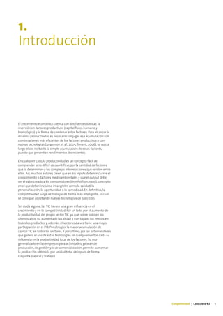 1.
Introducción




El crecimiento económico cuenta con dos fuentes básicas: la
inversión en factores productivos (capital físico, humano y
tecnológico) y la forma de combinar estos factores. Para alcanzar la
máxima productividad es necesario conjugar esa acumulación con
combinaciones más eficientes de los factores productivos o con
nuevas tecnologías (Jorgenson et al., 2005; Torrent, 2006), ya que, a
largo plazo, no basta la simple acumulación de estos factores,
puesto que presentan rendimientos decrecientes.

En cualquier caso, la productividad es un concepto fácil de
comprender pero difícil de cuantificar, por la cantidad de factores
que la determinan y las complejas interrelaciones que existen entre
ellos. Así, muchos autores creen que en los inputs deben incluirse el
conocimiento o factores medioambientales y que el output debe
ser el valor creado a los consumidores (Brynholfson, 1999), concepto
en el que deben incluirse intangibles como la calidad, la
personalización, la oportunidad o la comodidad. En definitiva, la
competitividad surge de trabajar de forma más inteligente, lo cual
se consigue adoptando nuevas tecnologías de todo tipo.

Sin duda alguna, las TIC tienen una gran influencia en el
crecimiento y en la competitividad. Por un lado, por el aumento de
la productividad del propio sector TIC, ya que, sobre todo en los
últimos años, ha aumentado la calidad y han bajado los precios en
todos los productos y, además, el sector cada vez tiene una mayor
participación en el PIB. Por otro, por la mayor acumulación de
capital TIC en todos los sectores. Y por último, por las externalidades
que genera el uso de estas tecnologías en cualquier sector, dada su
influencia en la productividad total de los factores. Su uso
generalizado en las empresas para actividades, ya sean de
producción, de gestión y/o de comercialización, permite aumentar
la producción obtenida por unidad total de inputs de forma
conjunta (capital y trabajo).




                                                                          Competitividad | Catalunya 4.0   5
 