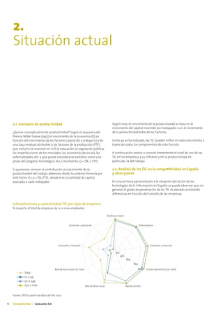 2.
    Situación actual




    2.1. Concepto de productividad                                                              Según esto, el crecimiento de la productividad se basa en el
                                                                                                incremento del capital invertido por trabajador o en el incremento
    ¿Qué es conceptualmente productividad? Según el esquema del                                 de la productividad total de los factores.
    Premio Nóbel Solow (1957) el crecimiento de la economía (Q) es
    función del crecimiento de los factores capital (K) y trabajo (L) y de                      Como ya se ha indicado, las TIC pueden influir en este crecimiento a
    una tasa residual atribuible a los factores de la producción (PTF),                         través de todos los componentes de esta función.
    que incluiría la inversión en I+D, la educación, la regulación pública,
    las imperfecciones de los mercados, las economías de escala, las                            A continuación vamos a conocer brevemente el nivel de uso de las
    externalidades, etc. y que puede considerarse también como una                              TIC en las empresas y su influencia en la productividad, en
    proxy del progreso tecnológico. Así, Crecimiento, Q = f(K, L, PTF)                          particular, la del trabajo.

    Si queremos conocer la contribución al crecimiento de la                                    2.2. Análisis de las TIC en la competitividad en España
    productividad del trabajo, debemos dividir la anterior fórmula por                          y otros países
    este factor (L): q = f(k, PTF), donde k es la cantidad de capital
    asociada a cada trabajador.                                                                 En una primera aproximación a la situación del sector de las
                                                                                                tecnologías de la información en España se puede observar que, en
                                                                                                general, el grado de penetración de las TIC es elevado, existiendo
                                                                                                diferencias en función del tamaño de las empresas


    Infraestructura y conectividad TIC por tipo de empresa
    % respecto al total de empresas de 10 o más empleados

                                                                                            Telefonía móvil


                                                       Conexión a Extranet                                               Ordenadores




                                             Conexión a Intranet                                                                  Conexión a Internet

                                                                                                   20
                                                                                                        40
                                                                                                              60
                                                                                                                    80
                                          Red de Área Local sin hilos                                                    100   Correo electrónico (e-mail)
              Total
              10 a 49
              50 a 249
              250 o más                                                 Red de Área Local                     Banda Ancha


    Fuente: ONTSI a partir de datos del INE 2007.


6   Competitividad | Catalunya 4.0
 