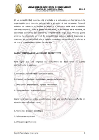 UNIVERSIDAD NACIONAL DE INGENIERÍA
                          FACULTAD DE INGENIERÍA CIVIL                      2010-I
                           DEPARTAMENTO DE CONSTRUCCION




b) La competitividad externa, está orientada a la elaboración de los logros de la
organización en el contexto del mercado, o al sector al que pertenece. Como el
sistema de referencia o modelo es ajeno a la empresa, ésta debe considerar
variables exógenas, como el grado de innovación, el dinamismo de la industria, la
estabilidad económica, para estimar su competitividad a largo plazo. Una vez que la
empresa ha alcanzado un nivel de competitividad externa, deberá disponerse a
mantener su competitividad futura, basado en generar nuevas ideas y productos y
de buscar nuevas oportunidades de mercado.




CARACTERISTICAS DE LA EMPRESA COMPETITIVA




Para lograr que una empresa sea competitiva               se debe tener en cuenta
esencialmente lo siguiente:




1. Eficiencia: productividad y control de costos.


2. Calidad: confiabilidad, durabilidad y estética del producto.


3. Innovación: diferenciación, agilidad y flexibilidad.


4. Sustentabilidad: producción limpia.




Lograr empresas con estas características exige una transformación profunda en
aspectos esenciales tales como:




1. Gerencia o dirección estratégica


2. Información oportuna


3. Innovación permanente




Gestión Tecnológica Empresarial                                                   4
 