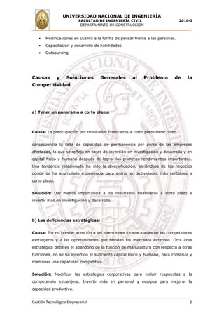 UNIVERSIDAD NACIONAL DE INGENIERÍA
                          FACULTAD DE INGENIERÍA CIVIL                        2010-I
                           DEPARTAMENTO DE CONSTRUCCION


   •   Modificaciones en cuanto a la forma de pensar frente a las personas.
   •   Capacitación y desarrollo de habilidades
   •   Outsourcing




Causas         y    Soluciones      Generales        al    Problema        de     la
Competitividad




a) Tener un panorama a corto plazo:




Causa: La preocupación por resultados financieros a corto plazo tiene como


consecuencia la falta de capacidad de permanencia por parte de las empresas
afectadas, lo que se refleja en bajas de inversión en investigación y desarrollo y en
capital físico y humano después de lograr los primeros rendimientos importantes.
Una tendencia relacionada ha sido la diversificación, alejándose de los negocios
donde se ha acumulado experiencia para entrar en actividades más rentables a
corto plazo.


Solución: Dar menos importancia a los resultados financieros a corto plazo e
invertir más en investigación y desarrollo.




b) Las deficiencias estratégicas:


Causa: Por no prestar atención a las intenciones y capacidades de los competidores
extranjeros y a las oportunidades que brindan los mercados externos. Otra área
estratégica débil es el abandono de la función de manufactura con respecto a otras
funciones, no se ha invertido el suficiente capital físico y humano, para construir y
mantener una capacidad competitiva.


Solución: Modificar las estrategias corporativas para incluir respuestas a la
competencia extranjera. Invertir más en personal y equipos para mejorar la
capacidad productiva.


Gestión Tecnológica Empresarial                                                    6
 