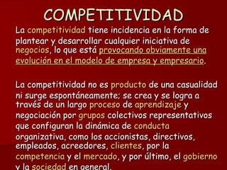COMPETITIVIDAD La competitividad tiene incidencia en la forma de plantear y desarrollar cualquier iniciativa de negocios , lo que está provocando obviamente una evolución en el modelo de empresa y empresario . La competitividad no es producto de una casualidad ni surge espontáneamente; se crea y se logra a través de un largo proceso de aprendizaje y negociación por grupos colectivos representativos que configuran la dinámica de conducta organizativa, como los accionistas, directivos, empleados, acreedores, clientes , por la competencia y el mercado , y por último, el gobierno y la sociedad en general.