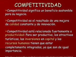 COMPETITIVIDAD Competitividad significa un beneficio sostenible para su negocio.  Competitividad es el resultado de una mejora de  calidad  constante y de innovación.  Competitividad está relacionada fuertemente a  productividad : Para ser productivo, los atractivos turísticos, las  inversiones  en  capital  y los  recursos humanos  tienen que estar completamente integrados, ya que son de igual importancia.  http://www.monografias.com/trabajos/competitividad/competitividad.shtml 