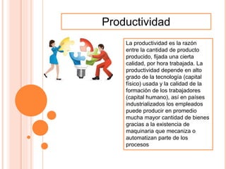 Productividad
La productividad es la razón
entre la cantidad de producto
producido, fijada una cierta
calidad, por hora trabajada. La
productividad depende en alto
grado de la tecnología (capital
físico) usada y la calidad de la
formación de los trabajadores
(capital humano), así en países
industrializados los empleados
puede producir en promedio
mucha mayor cantidad de bienes
gracias a la existencia de
maquinaria que mecaniza o
automatizan parte de los
procesos
 