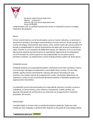Estudiante:Gabriel QuispeJorge Carlos
Materia: producciónl
Docente:mgr. José ramirozapata Barrientos
Grupo: 03 02/2020
“LIBEREMOS BOLIVIA”
competitividad como la cualidad innovativa del mismo, la calidad del servicio o la imagen
corporativa del productor.
Salario
El nivel salarial medio es uno de los principales costes en muchas industrias, en particular la
manufactura basada en tecnologías convencionales y el sector servicios. Así por ejemplo, en
muchas tecnologías relativamente poco nuevas, China, Taiwán y parte del sureste asiático ha
basado su competitividad en salarios relativamente más bajos que los países occidentales o
Japón. Durante la crisis económica de 2008-2014 trataron de imponerse en el sur de Europa
legislaciones laborales que disminuyeran la capacidad de negociación de los trabajadores,
con el fin de bajar los salarios y ganar así una competitividad en esos países que les
permitiera aumentar sus exportaciones y aliviar la deuda privada y pública de dichos países.
Calidad del servicio
Calidad de producto es la capacidad de producir satisfactores (sean bien económico o bienes
y servicios) que satisfagan las expectativas y necesidades de los usuarios. Por otro lado,
también significa realizar correctamente cada paso del proceso de producción para
satisfacer a los clientes internos de la organización y evitar satisfactores defectuosos. Su
importancia se basa en que la satisfacción del cliente aumenta su fidelidad al producto (en
organizaciones mercantiles).
La calidad del servicio está relacionada con la capacidad de satisfacer a clientes, usuarios o
ciudadanos, en forma honesta, justa, solidaria y transparente, amable, puntual, etc,
logrando altos grados de satisfacción en sus relaciones con la organización o institución
proveedora del servicio.
Productividad
La productividad es la razón entre la cantidad de producto producido, fijada una cierta
calidad, por hora trabajada. La productividad depende en alto grado de la tecnología (capital
 