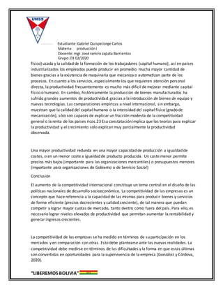 Estudiante:Gabriel QuispeJorge Carlos
Materia: producciónl
Docente:mgr. José ramirozapata Barrientos
Grupo: 03 02/2020
“LIBEREMOS BOLIVIA”
físico) usada y la calidad de la formación de los trabajadores (capital humano), así en países
industrializados los empleados puede producir en promedio mucha mayor cantidad de
bienes gracias a la existencia de maquinaria que mecaniza o automatizan parte de los
procesos. En cuanto a los servicios, especialmente los que requieren atención personal
directa, la productividad frecuentemente es mucho más difícil de mejorar mediante capital
físico o humano. En cambio, históricamente la producción de bienes manufacturados ha
sufrido grandes aumentos de productividad gracias a la introducción de bienes de equipo y
nuevas tecnologías. Las comparaciones empíricas a nivel internacional, sin embargo,
muestran que la calidad del capital humano o la intensidad del capital físico (grado de
mecanización), sólo son capaces de explicar un fracción modesta de la competitividad
general o la renta de los países ricos.23 Esa constatación implica que las teorías para explicar
la productividad y el crecimiento sólo explican muy parcialmente la productividad
observada.
Una mayor productividad redunda en una mayor capacidad de producción a igualdad de
costes, o en un menor coste a igualdad de producto producida. Un coste menor permite
precios más bajos (importante para las organizaciones mercantiles) o presupuestos menores
(importante para organizaciones de Gobierno o de Servicio Social)
Conclusión
El aumento de la competitividad internacional constituye un tema central en el diseño de las
políticas nacionales de desarrollo socioeconómico. La competitividad de las empresas es un
concepto que hace referencia a la capacidad de las mismas para producir bienes y servicios
de forma eficiente (precios decrecientes y calidad creciente), de tal manera que puedan
competir y lograr mayor cuotas de mercado, tanto dentro como fuera del país. Para ello, es
necesario lograr niveles elevados de productividad que permitan aumentar la rentabilidad y
generar ingresos crecientes.
La competitividad de las empresas se ha medido en términos de su participación en los
mercados y en comparación con otras. Esto debe plantearse ante las nuevas realidades. La
competitividad debe medirse en términos de las dificultades y la forma en que estas últimas
son convertidas en oportunidades para la supervivencia de la empresa (González y Córdova,
2020).
 