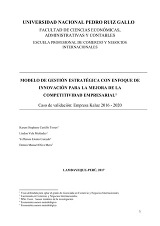 1
UNIVERSIDAD NACIONAL PEDRO RUIZ GALLO
FACULTAD DE CIENCIAS ECONÓMICAS,
ADMINISTRATIVAS Y CONTABLES
ESCUELA PROFESIONAL DE COMERCIO Y NEGOCIOS
INTERNACIONALES
MODELO DE GESTIÓN ESTRATÉGICA CON ENFOQUE DE
INNOVACIÓN PARA LA MEJORA DE LA
COMPETITIVIDAD EMPRESARIAL1
Caso de validación: Empresa Kaluz 2016 - 2020
Karem Stephany Castillo Torres2
Lindon Vela Meléndez3
Yefferson Llonto Caicedo4
Dennis Manuel Oliva Mera5
LAMBAYEQUE-PERÚ, 2017
1
Tesis defendida para optar el grado de Licenciada en Comercio y Negocios Internacionales
2
Licenciada en Comercio y Negocios Internacionales.
3
MSc. Econ. Asesor temático de la investigación.
4
Economista asesor metodológico.
5
Economista asesor metodológico.
 