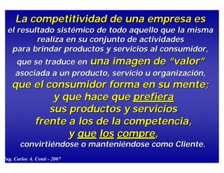 La competitividad de una empresa   es   el resultado  sistémico  de todo aquello que  la misma realiza en su conjunto de actividades  para brindar productos y servicios al consumidor,  que se traduce en  una imagen de “valor”   asociada a un producto, servicio u organización,   que  el  consumidor forma en su mente;   y que hace que  prefiera   sus productos y   servicios  frente a  los de la competencia,   y  que   los   compre , convirtiéndose o manteniéndose como Cliente . Ing. Carlos A. Conti - 2009  