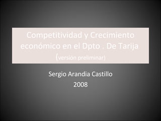 Competitividad y Crecimiento económico en el Dpto . De Tarija  ( versión preliminar) Sergio Arandia Castillo 2008 