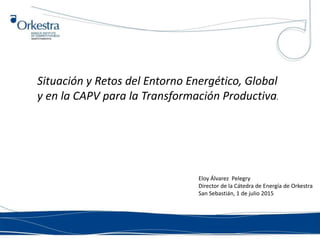 Situación y Retos del Entorno Energético, Global
y en la CAPV para la Transformación Productiva.
Eloy Álvarez Pelegry
Director de la Cátedra de Energía de Orkestra
San Sebastián, 1 de julio 2015
 