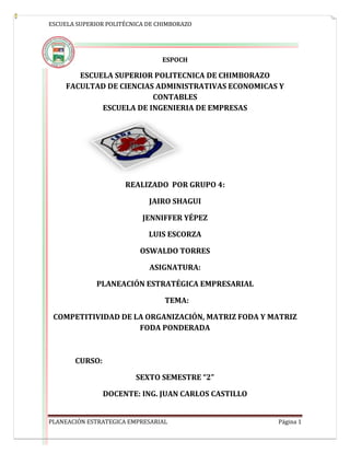 ESCUELA SUPERIOR POLITÉCNICA DE CHIMBORAZO
PLANEACIÓN ESTRATEGICA EMPRESARIAL Página 1
ESPOCH
ESCUELA SUPERIOR POLITECNICA DE CHIMBORAZO
FACULTAD DE CIENCIAS ADMINISTRATIVAS ECONOMICAS Y
CONTABLES
ESCUELA DE INGENIERIA DE EMPRESAS
REALIZADO POR GRUPO 4:
JAIRO SHAGUI
JENNIFFER YÉPEZ
LUIS ESCORZA
OSWALDO TORRES
ASIGNATURA:
PLANEACIÓN ESTRATÉGICA EMPRESARIAL
TEMA:
COMPETITIVIDAD DE LA ORGANIZACIÓN, MATRIZ FODA Y MATRIZ
FODA PONDERADA
CURSO:
SEXTO SEMESTRE “2”
DOCENTE: ING. JUAN CARLOS CASTILLO
 