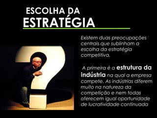 ESCOLHA DA
ESTRATÉGIA
             Existem duas preocupações
             centrais que sublinham a
             escolha da estratégia
             competitiva.

             A primeira é a estrutura   da
             indústria na qual a empresa
             compete. As indústrias diferem
             muito na natureza da
             competição e nem todas
             oferecem igual oportunidade
             de lucratividade continuada
 