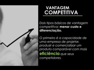 VANTAGEM
   COMPETITIVA
Dois tipos básicos de vantagem
competitiva: menor custo e
diferenciação.

O primeiro é a capacidade de
uma empresa de projetar,
produzir e comercializar um
produto comparável com mais
eficiência que seus
competidores.
 