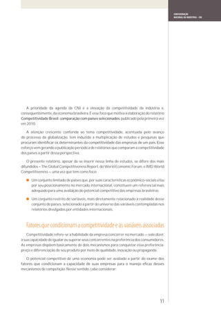 CONFEDERAÇÃO
                                                                                             NACIONAL DA INDÚSTRIA – CNI




   A prioridade da agenda da CNI é a elevação da competitividade da indústria e,
consequentemente, da economia brasileira. É esse foco que motiva a elaboração do relatório
Competitividade Brasil: comparação com países selecionados, publicado pela primeira vez
em 2010.

   A atenção crescente conferida ao tema competitividade, acentuada pelo avanço
do processo da globalização, tem induzido a multiplicação de estudos e pesquisas que

esforço vem gerando a publicação periódica de relatórios que comparam a competitividade
dos países a partir dessa perspectiva.

    O presente relatório, apesar de se inserir nessa linha de estudos, se difere dos mais
difundidos – The Global Competitiveness Report, do World Economic Forum, e IMD World
Competitiveness –, uma vez que tem como foco:

      Um conjunto limitado de países que, por suas características econômico-sociais e/ou
      por seu posicionamento no mercado internacional, constituem um referencial mais
      adequado para uma avaliação do potencial competitivo das empresas brasileiras;

      Um conjunto restrito de variáveis, mais diretamente relacionado à realidade desse
      conjunto de países, selecionado a partir do universo das variáveis contempladas nos
      relatórios divulgados por entidades internacionais.



   Fatores que condicionam a competitividade e as variáveis associadas
    Competitividade refere-se à habilidade da empresa concorrer no mercado — vale dizer,
à sua capacidade de igualar ou superar seus concorrentes na preferência dos consumidores.
As empresas dispõem basicamente de dois mecanismos para conquistar essa preferência:
preço e diferenciação de seu produto por meio de qualidade, inovação ou propaganda.

   O potencial competitivo de uma economia pode ser avaliado a partir do exame dos

mecanismos de competição. Nesse sentido, cabe considerar:




                                                                                       11
 