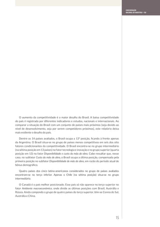 Confederação
                                                                                              Nacional da Indústria – CNI




   O aumento da competitividade é o maior desafio do Brasil. A baixa competitividade
do país é registrada por diferentes indicadores e estudos, nacionais e internacionais. Ao
comparar a situação do Brasil com um conjunto de países mais próximos (seja devido ao
nível de desenvolvimento, seja por serem competidores próximos), este relatório deixa
mais evidente o desafio do país.

   Dentre os 14 países avaliados, o Brasil ocupa a 13ª posição, ficando à frente apenas
da Argentina. O Brasil situa-se no grupo de países menos competitivos em seis dos oito
fatores condicionantes da competitividade. O Brasil encontra-se no grupo intermediário
(na sétima posição em 13 países) no fator tecnologia e inovação e no grupo superior (quarta
posição em 13) no fator Disponibilidade e custo da mão de obra. Cabe ressaltar que, nesse
caso, no subfator Custo da mão de obra, o Brasil ocupa a última posição, compensada pela
primeira posição no subfator Disponibilidade de mão de obra, em razão do período atual de
bônus demográfico.

    Quatro países dos cinco latino-americanos considerados no grupo de países avaliados
encontram-se no terço inferior. Apenas o Chile (na sétima posição) situa-se no grupo
intermediário.

   O Canadá é o país melhor posicionado. Esse país só não aparece no terço superior no
fator Ambiente macroeconômico, onde divide as últimas posições com Brasil, Austrália e
Rússia. Ainda compondo o grupo de quatro países do terço superior, têm-se Coreia do Sul,
Austrália e China.




                                                                                        15
 