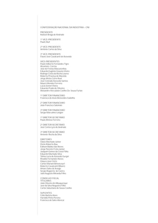 CONFEDERAÇÃO NACIONAL DA INDÚSTRIA – CNI

PRESIDENTE
Robson Braga de Andrade

1º VICE-PRESIDENTE
Paulo Skaf

2º VICE-PRESIDENTE
Antônio Carlos da Silva

3º VICE-PRESIDENTE
Flavio José Cavalcanti de Azevedo

VICE-PRESIDENTES
Paulo Gilberto Fernandes Tigre
Alcantaro Corrêa
José de Freitas Mascarenhas
Eduardo Eugênio Gouvêa Vieira
Rodrigo Costa da Rocha Loures
Roberto Proença de Macêdo
Jorge Wicks Côrte Real
José Conrado Azevedo Santos
Mauro Mendes Ferreira
Lucas Izoton Vieira
Eduardo Prado de Oliveira
Alexandre Herculano Coelho De Souza Furlan

1º DIRETOR FINANCEIRO
Francisco de Assis Benevides Gadelha

2º DIRETOR FINANCEIRO
João Francisco Salomão

3º DIRETOR FINANCEIRO
Sérgio Marcolino Longen

1º DIRETOR SECRETÁRIO
Paulo Afonso Ferreira

2º DIRETOR SECRETÁRIO
José Carlos Lyra de Andrade

3º DIRETOR SECRETÁRIO
Antonio Rocha da Silva

DIRETORES
Olavo Machado Júnior
Denis Roberto Baú
Edílson Baldez das Neves
Jorge Parente Frota Júnior
Joaquim Gomes da Costa Filho
Eduardo Machado Silva
Telma Lúcia de Azevedo Gurgel
Rivaldo Fernandes Neves
Glauco José Côrte
Carlos Mariani Bittencourt
Roberto Cavalcanti Ribeiro
Amaro Sales de Araújo
Sergio Rogeério de Castro
Julio Augusto Miranda Filho

CONSELHO FISCAL
TITULARES
João Oliveira de Albuquerque
José da Silva Nogueira Filho
Carlos Salustiano de Sousa Coelho

SUPLENTES
Célio Batista Alves
Haroldo Pinto Pereira
Francisco de Sales Alencar
 