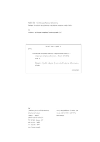 © 2012. CNI – Confederação Nacional da Indústria.
Qualquer parte desta obra poderá ser reproduzida, desde que citada a fonte.


CNI
Gerência-Executiva de Pesquisa e Competitividade - GPC




                               FICHA CATALOGRÁFICA
C748c


        Confederação Nacional da Indústria. Competitividade Brasil 2012 :
            comparação com países selecionados. – Brasília : CNI, 2012.
            114p. : il.


            1.Indústria - Brasil. 2. Indústria - Crescimento. 3. Indústria – Infraestrutura.
            I. Título.


                                                                               CDU: 67(81)




CNI
Confederação Nacional da Indústria                 Serviço de Atendimento ao Cliente – SAC
Setor Bancário Norte                               Tels.: (61) 3317-9989 / 3317-9992
Quadra 1 – Bloco C                                 sac@cni.org.br
Edifício Roberto Simonsen
70040-903 – Brasília – DF
Tel.: (61) 3317- 9000
Fax: (61) 3317- 9994
http://www.cni.org.br
 