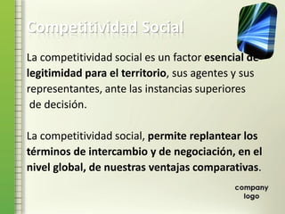Competitividad Social
La competitividad social es un factor esencial de
legitimidad para el territorio, sus agentes y sus
representantes, ante las instancias superiores
de decisión.
La competitividad social, permite replantear los
términos de intercambio y de negociación, en el
nivel global, de nuestras ventajas comparativas.
 