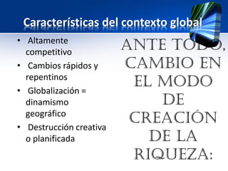 Características del contexto global
• Altamente
competitivo
• Cambios rápidos y
repentinos
• Globalización =
dinamismo
geográfico
• Destrucción creativa
o planificada
Ante todo,
cambio en
el modo
de
creación
de la
riqueza:
 