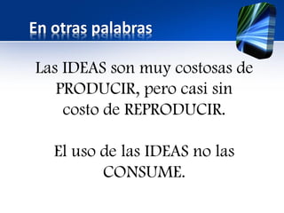 En otras palabras
Las IDEAS son muy costosas de
PRODUCIR, pero casi sin
costo de REPRODUCIR.
El uso de las IDEAS no las
CONSUME.
 