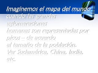Imaginemos el mapa del mundo
cuando las grandes
aglomeraciones
humanas son representadas por
picos – de acuerdo
al tamaño de la población.
Ver Sudamérica, China, India,
etc.
 