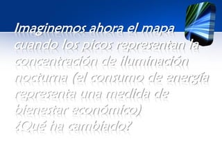 Imaginemos ahora el mapa
cuando los picos representan la
concentración de iluminación
nocturna (el consumo de energía
representa una medida de
bienestar económico)
¿Qué ha cambiado?
 