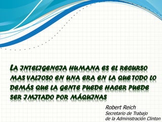 LA INTELIGENCIA HUMANA ES EL RECURSO
MAS VALIOSO EN UNA ERA EN LA QUE TODO LO
DEMÁS QUE LA GENTE PUEDE HACER PUEDE
SER IMITADO POR MÁQUINAS
Robert Reich
Secretario de Trabajo
de la Administración Clinton
 