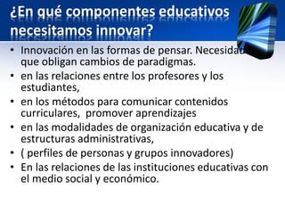 ¿En qué componentes educativos
necesitamos innovar?
• Innovación en las formas de pensar. Necesidades
que obligan cambios de paradigmas.
• en las relaciones entre los profesores y los
estudiantes,
• en los métodos para comunicar contenidos
curriculares, promover aprendizajes
• en las modalidades de organización educativa y de
estructuras administrativas,
• ( perfiles de personas y grupos innovadores)
• En las relaciones de las instituciones educativas con
el medio social y económico.
 