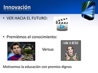 Innovación
• VER HACIA EL FUTURO:
• Premiémos el conocimiento:
Versus
Motivemos la educación con premios dignos
 