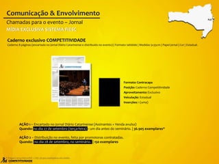AÇÃO 1 – Encartado no jornal Diário Catarinense (Assinantes + Venda avulsa)
Quando: no dia 27 de setembro (terça-feira) – um dia antes do seminário. | 36.905 exemplares*
AÇÃO 2 – Distribuição no evento, feita por promotoras contratadas.
Quando: no dia 28 de setembro, no seminário. | 150 exemplares
Caderno exclusivo COMPETITIVIDADE
Caderno 8 páginas (encartado no jornal Diário Catarinense e distribuído no evento) | Formato tablóide | Medidas 5x35cm | Papel jornal | Cor | Estadual.
Chamadas para o evento – Jornal
Comunicação & Envolvimento
* Tiragem terça-feira (ASS + VA): 36.905 exemplares em média.
FLO
MÍDIA EXCLUSIVA SISTEMA FIESC
Formato: Contracapa
Posição: Caderno Competitividade
Aproveitamento: Exclusivo
Veiculação: Estadual
Inserções: 1 (uma)
 