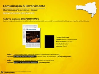 AÇÃO 1 – Encartado no jornal Diário Catarinense (Assinantes + Venda avulsa)
Quando: no dia 4 de outubro (terça-feira) – um dia antes do seminário. | 36.905 exemplares*
AÇÃO 2 – Distribuição no evento, feita por promotoras contratadas.
Quando: no dia 5 de outubro, no seminário. | 150 exemplares
Caderno exclusivo COMPETITIVIDADE
Caderno 8 páginas (encartado no jornal Diário Catarinense e distribuído no evento) | Formato tablóide | Medidas 5x35cm | Papel jornal | Cor | Estadual.
Chamadas para o evento – Jornal
Comunicação & Envolvimento
* Tiragem terça-feira (ASS + VA): 36.905 exemplares em média.
CRI
MÍDIA EXCLUSIVA SISTEMA FIESC
Formato: Contracapa
Posição: Caderno Competitividade
Aproveitamento: Exclusivo
Veiculação: Estadual
Inserções: 1 (uma)
 