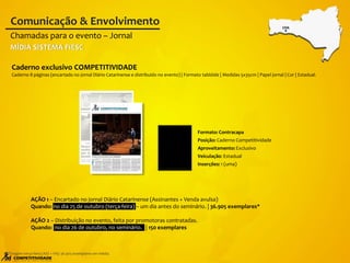 AÇÃO 1 – Encartado no jornal Diário Catarinense (Assinantes + Venda avulsa)
Quando: no dia 25 de outubro (terça-feira) – um dia antes do seminário. | 36.905 exemplares*
AÇÃO 2 – Distribuição no evento, feita por promotoras contratadas.
Quando: no dia 26 de outubro, no seminário. | 150 exemplares
Caderno exclusivo COMPETITIVIDADE
Caderno 8 páginas (encartado no jornal Diário Catarinense e distribuído no evento) | Formato tablóide | Medidas 5x35cm | Papel jornal | Cor | Estadual.
Chamadas para o evento – Jornal
Comunicação & Envolvimento
*Tiragem terça-feira (ASS + VA): 36.905 exemplares em média.
CHA
MÍDIA SISTEMA FIESC
Formato: Contracapa
Posição: Caderno Competitividade
Aproveitamento: Exclusivo
Veiculação: Estadual
Inserções: 1 (uma)
 