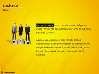 Competitividade como peça fundamental para o
desenvolvimento dos diferentes setores da indústria
de Santa Catarina.
As marcas associadas a este projeto terão a
oportunidade de se comunicarem diretamente com
um público selecionado, formador de opinião, com
foco no desenvolvimento econômico de Santa
Catarina.
LOGÍSTICA
Tema
 
