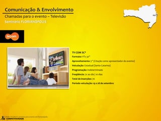 TV COM SC*
Formato: VTs 30”
Aproveitamento: 5” (Citação como apresentador do evento)
Veiculação: Estadual (Santa Catarina)
Programação: Indeterminado
Freqüência: 7x ao dia | 10 dias
Total de inserções: 70
Período veiculação: 19 a 28 de setembro
Chamadas para o evento – Televisão
Comunicação & Envolvimento
FLO
* Mídia TVCOM SC somente para evento em Florianópolis.
Seminário FLORIANÓPOLIS
 