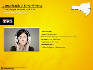 CBN DIÁRIO AM
Formato: Chamadas de 30”
Aproveitamento: 5” (Citação como apresentador do evento)
Veiculação: Grande Florianópolis
Freqüência: 6x ao dia | 10 dias
Total de inserções: 60
Período veiculação: 19 a 28 de setembro
Chamadas para o evento – Rádio
Comunicação & Envolvimento
* Mídia CBN AM somente para evento em Florianópolis.
Seminário FLORIANÓPOLIS
FLO
 