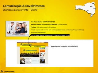 Super banner exclusivo SISTEMA FIESC
Super banner
Hot site exclusivo COMPETITIVIDADE
Aproveitamento exclusivo SISTEMA FIESC: Super banner
Período: 5 de setembro a 31 de outubro
Hotsite exclusivo do evento com conteúdo de todos os seminários, fotos, matérias |
Atualizado diariamente.
Link no Super Banner guiando para o site do SISTEMA FIESC.
Chamadas para o evento – Online
Comunicação & Envolvimento
 