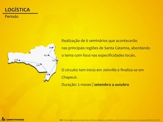 FLO
JOI
BLU
LAG
CRI
CHA
Realização de 6 seminários que acontecerão
nas principais regiões de Santa Catarina, abordando
o tema com foco nas especificidades locais.
O circuito tem início em Joinville e finaliza-se em
Chapecó.
Duração: 2 meses | setembro a outubro
LOGÍSTICA
Período
OBS: Toda a logística de produção dos convites, mailing de convidados, confirmações das presenças é de responsabilidade da FIESC.
 