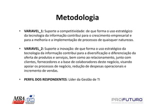 Metodologia
• VARIAVEL_1: Suporte a competitividade: de que forma o uso estratégico
  da tecnologia da informação contribui para o crescimento empresarial e
  para a melhoria e a implementação de processos de quaisquer naturezas.

• VARIAVEL_2: Suporte a inovação: de que forma o uso estratégico da
  tecnologia da informação contribui para a diversificação e diferenciação da
  oferta de produtos e serviços, bem como ao relacionamento, junto com
  clientes, fornecedores e a base de colaboradores deste negócio, visando
  apoiar os processos de negócio, redução de despesas operacionais e
  incremento de vendas.

• PERFIL DOS RESPONDENTES: Líder da Gestão de TI
 