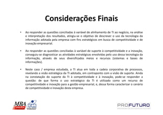 Considerações Finais
•   Ao responder as questões conciliadas à variável de alinhamento de TI ao negócio, na análise
    e interpretação dos resultados, atingiu-se o objetivo de descrever o uso da tecnologia da
    informação adotada pela empresa com fins estratégicos em busca de competitividade e de
    inovação empresarial.

•   Ao responder as questões conciliadas à variável de suporte à competitividade e a inovação,
    conseguiu-se diagnosticar as atividades estratégicas envolvidas pelo uso dessa tecnologia da
    informação, através de seus diversificados meios e recursos (sistemas e bases de
    informações).

•   Neste caso / empresa estudada, a TI atua em toda a cadeia corporativa de processos,
    revelando a visão estratégica da TI adotada, em contraponto com a visão de suporte. Ainda
    na constatação do suporte da TI à competitividade e à inovação, pode-se responder a
    questão: de que forma o uso estratégico da TI é utilizado como um recurso de
    competitividade e inovação para a gestão empresarial, e, dessa forma caracterizar o cenário
    de competitividade e inovação desta empresa.
 