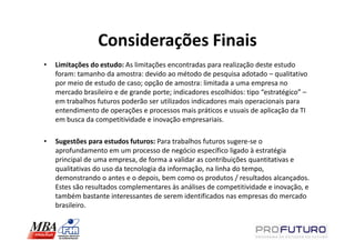 Considerações Finais
•   Limitações do estudo: As limitações encontradas para realização deste estudo
    foram: tamanho da amostra: devido ao método de pesquisa adotado – qualitativo
    por meio de estudo de caso; opção de amostra: limitada a uma empresa no
    mercado brasileiro e de grande porte; indicadores escolhidos: tipo “estratégico” –
    em trabalhos futuros poderão ser utilizados indicadores mais operacionais para
    entendimento de operações e processos mais práticos e usuais de aplicação da TI
    em busca da competitividade e inovação empresariais.

•   Sugestões para estudos futuros: Para trabalhos futuros sugere-se o
    aprofundamento em um processo de negócio específico ligado à estratégia
    principal de uma empresa, de forma a validar as contribuições quantitativas e
    qualitativas do uso da tecnologia da informação, na linha do tempo,
    demonstrando o antes e o depois, bem como os produtos / resultados alcançados.
    Estes são resultados complementares às análises de competitividade e inovação, e
    também bastante interessantes de serem identificados nas empresas do mercado
    brasileiro.
 