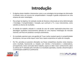 Introdução
•   O objetivo deste trabalho é demonstrar como o uso estratégico da tecnologia da informação
    é utilizado como um recurso de competitividade e inovação à gestão empresarial em uma
    empresa do setor metalúrgico.

•   Para atingir tal objetivo, foi realizada revisão de literatura relacionada ao tema Administração
    / Estratégia / Competitividade / Inovação, que usufruem a TI, e seus instrumentos, como
    subsidio ao alcance de resultados.

•   O método de trabalho utilizado é o estudo de caso de caráter exploratório-descritivo com
    abordagem qualitativa exclusivamente aplicada em uma empresa metalúrgica do mercado
    nacional, com foco em produtos e serviços automotivos.

•   Os resultados apontam para uma gestão de TI que realiza razoável aporte à competitividade
    da empresa, mas que ainda requer maior foco e apoio corporativo em ações de inovação.

•   Por fim, percebeu-se possíveis alterações nas forças competitivas atuantes nesta empresa,
    como resultado, favorecendo as relações com clientes e fornecedores e colaboradores,
    principalmente. Como conclusão deste trabalho, espera-se obter maior conhecimento sobre
    as práticas de TI utilizadas pelo mercado e os resultados aportados, visando a disseminação e
    a contribuição acadêmica e profissional.
 