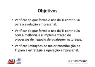 Objetivos
• Verificar de que forma o uso da TI contribuiu
  para a evolução empresarial.
• Verificar de que forma o uso da TI contribuiu
  com a melhoria e a implementação de
  processos de negócio de quaisquer naturezas.
• Verificar limitações de maior contribuição da
  TI para a estratégia e operação empresarial.
 