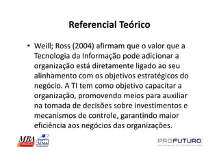 Referencial Teórico
• Weill; Ross (2004) afirmam que o valor que a
  Tecnologia da Informação pode adicionar a
  organização está diretamente ligado ao seu
  alinhamento com os objetivos estratégicos do
  negócio. A TI tem como objetivo capacitar a
  organização, promovendo meios para auxiliar
  na tomada de decisões sobre investimentos e
  mecanismos de controle, garantindo maior
  eficiência aos negócios das organizações.
 