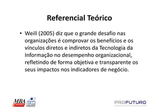 Referencial Teórico
• Weill (2005) diz que o grande desafio nas
  organizações é comprovar os benefícios e os
  vínculos diretos e indiretos da Tecnologia da
  Informação no desempenho organizacional,
  refletindo de forma objetiva e transparente os
  seus impactos nos indicadores de negócio.
 