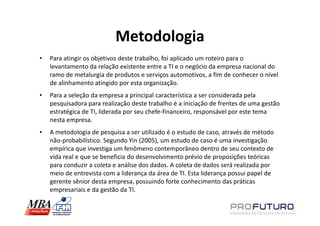 Metodologia
•   Para atingir os objetivos deste trabalho, foi aplicado um roteiro para o
    levantamento da relação existente entre a TI e o negócio da empresa nacional do
    ramo de metalurgia de produtos e serviços automotivos, a fim de conhecer o nível
    de alinhamento atingido por esta organização.
•   Para a seleção da empresa a principal característica a ser considerada pela
    pesquisadora para realização deste trabalho é a iniciação de frentes de uma gestão
    estratégica de TI, liderada por seu chefe-financeiro, responsável por este tema
    nesta empresa.
•   A metodologia de pesquisa a ser utilizado é o estudo de caso, através de método
    não-probabilístico. Segundo Yin (2005), um estudo de caso é uma investigação
    empírica que investiga um fenômeno contemporâneo dentro de seu contexto de
    vida real e que se beneficia do desenvolvimento prévio de proposições teóricas
    para conduzir a coleta e análise dos dados. A coleta de dados será realizada por
    meio de entrevista com a liderança da área de TI. Esta liderança possui papel de
    gerente sênior desta empresa, possuindo forte conhecimento das práticas
    empresariais e da gestão da TI.
 